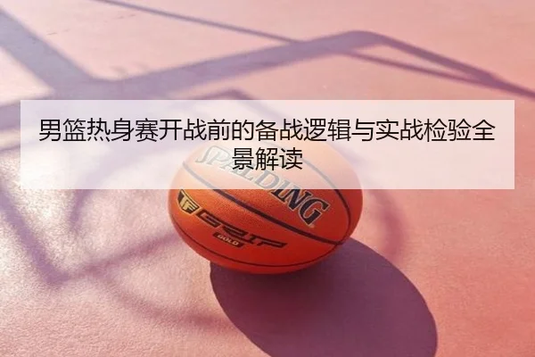 男篮热身赛开战前的备战逻辑与实战检验全景解读
