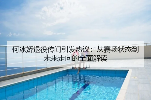 何冰娇退役传闻引发热议：从赛场状态到未来走向的全面解读