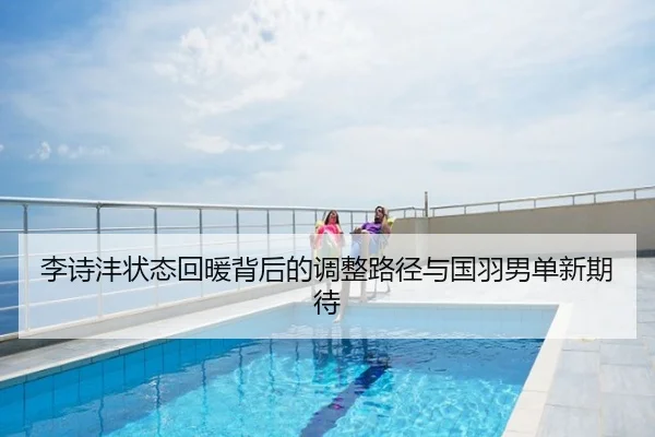 李诗沣状态回暖背后的调整路径与国羽男单新期待