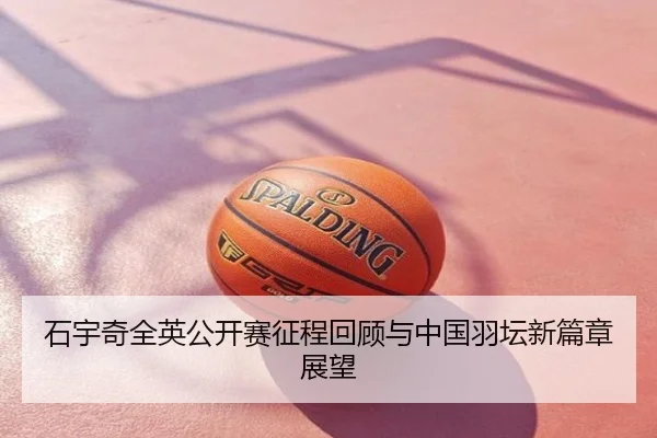 石宇奇全英公开赛征程回顾与中国羽坛新篇章展望