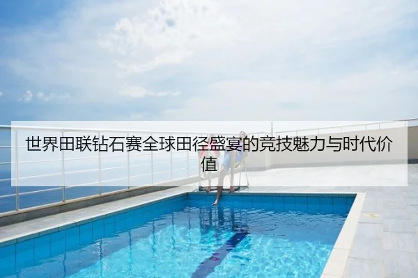 世界田联钻石赛全球田径盛宴的竞技魅力与时代价值