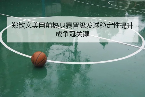 郑钦文美网前热身赛晋级发球稳定性提升成争冠关键