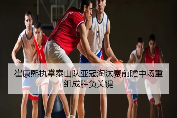 崔康熙执掌泰山队亚冠淘汰赛前瞻中场重组成胜负关键