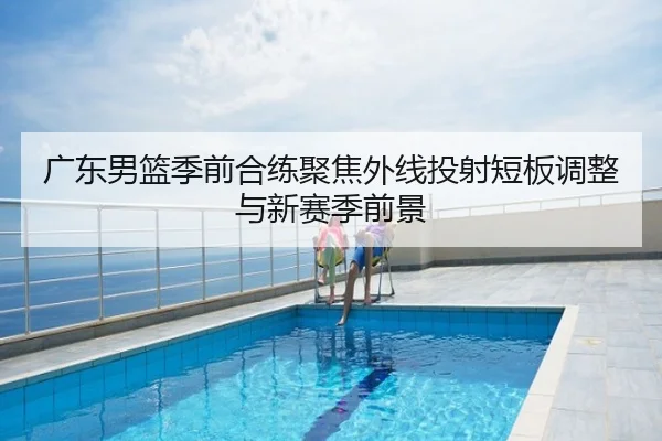 广东男篮季前合练聚焦外线投射短板调整与新赛季前景