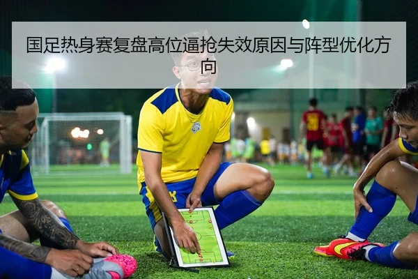 国足热身赛复盘高位逼抢失效原因与阵型优化方向