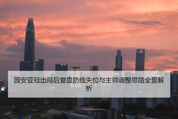 国安亚冠出局后复盘防线失位与主帅调整思路全景解析