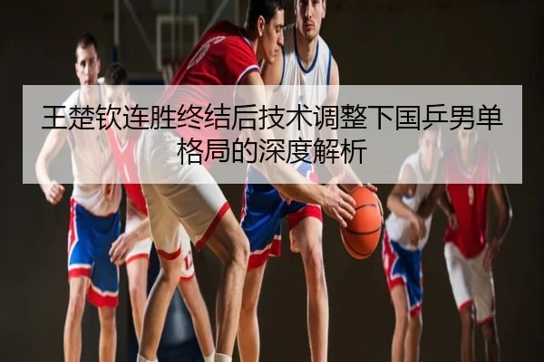 王楚钦连胜终结后技术调整下国乒男单格局的深度解析
